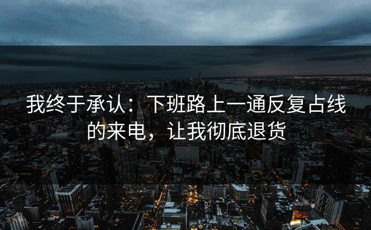 我终于承认:下班路上一通反复占线的来电,让我彻底退货 我终于承认:下班路上一通反复占线的来电,让我彻底退货