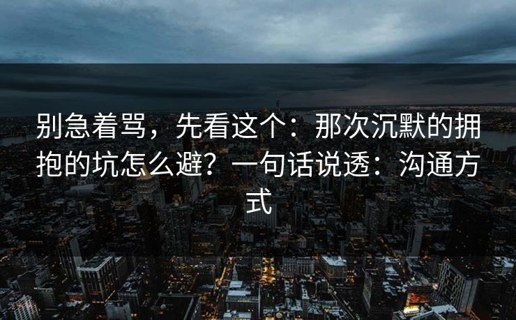 别急着骂，先看这个：那次沉默的拥抱的坑怎么避？一句话说透：沟通方式