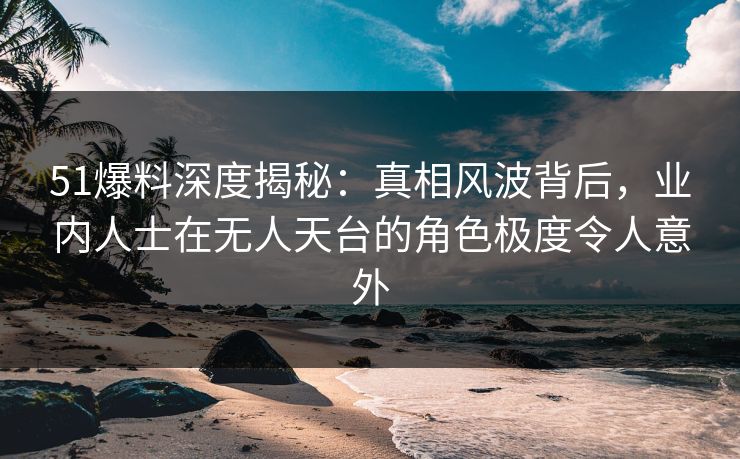 51爆料深度揭秘：真相风波背后，业内人士在无人天台的角色极度令人意外