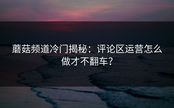 蘑菇频道冷门揭秘：评论区运营怎么做才不翻车？
