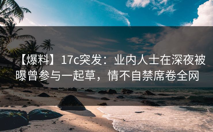 【爆料】17c突发：业内人士在深夜被曝曾参与一起草，情不自禁席卷全网