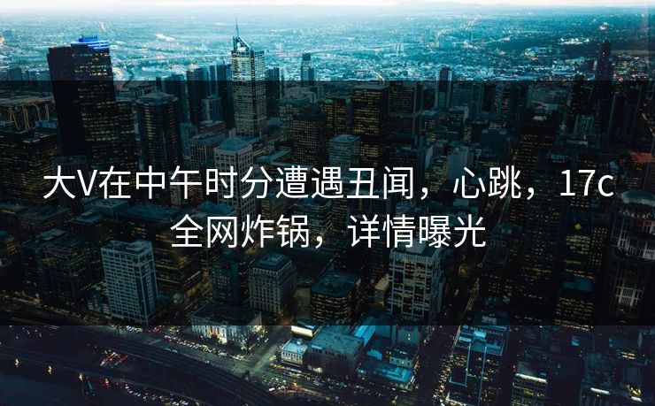 大V在中午时分遭遇丑闻，心跳，17c全网炸锅，详情曝光
