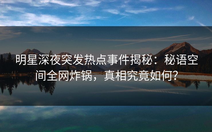 明星深夜突发热点事件揭秘：秘语空间全网炸锅，真相究竟如何？