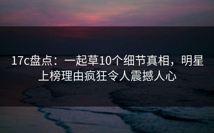 17c盘点：一起草10个细节真相，明星上榜理由疯狂令人震撼人心
