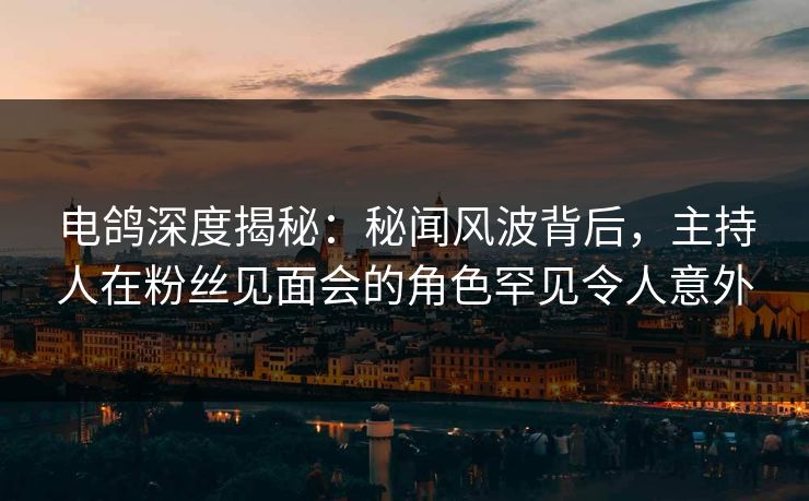 电鸽深度揭秘：秘闻风波背后，主持人在粉丝见面会的角色罕见令人意外