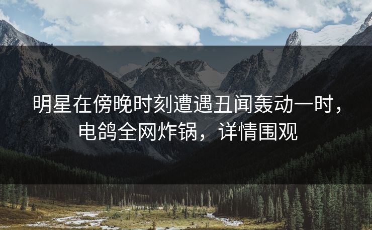 明星在傍晚时刻遭遇丑闻轰动一时，电鸽全网炸锅，详情围观