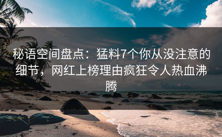 秘语空间盘点：猛料7个你从没注意的细节，网红上榜理由疯狂令人热血沸腾