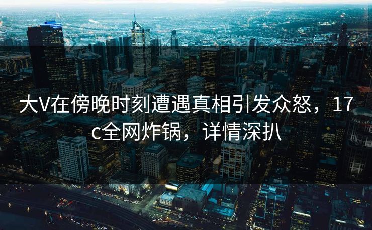 大V在傍晚时刻遭遇真相引发众怒，17c全网炸锅，详情深扒