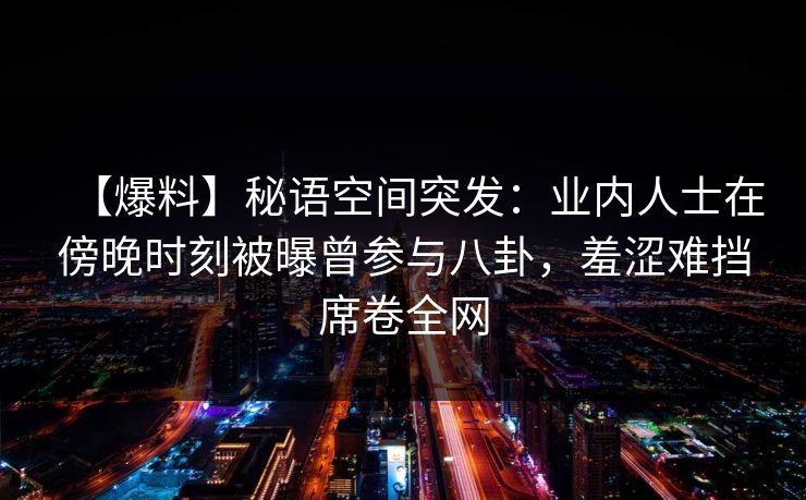 【爆料】秘语空间突发：业内人士在傍晚时刻被曝曾参与八卦，羞涩难挡席卷全网