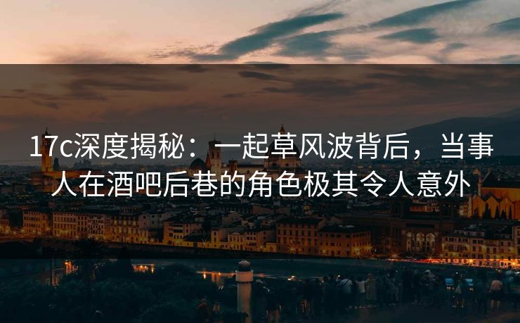 17c深度揭秘：一起草风波背后，当事人在酒吧后巷的角色极其令人意外