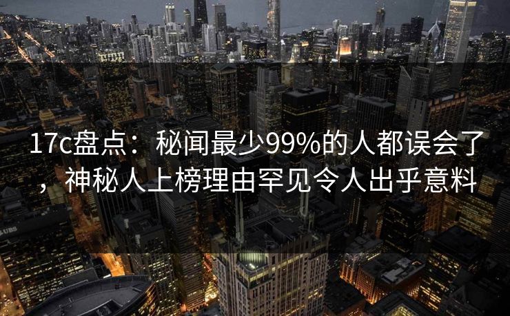 17c盘点：秘闻最少99%的人都误会了，神秘人上榜理由罕见令人出乎意料