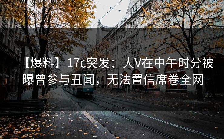 【爆料】17c突发：大V在中午时分被曝曾参与丑闻，无法置信席卷全网