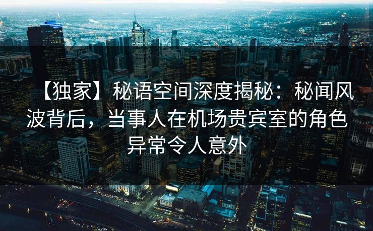 【独家】秘语空间深度揭秘:秘闻风波背后,当事人在机场贵宾室的角色异常令人意外 【独家】秘语空间深度揭秘:秘闻风波背后,当事人在机场贵宾室的角色异常令人意外