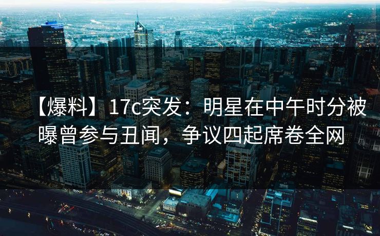 【爆料】17c突发:明星在中午时分被曝曾参与丑闻,争议四起席卷全网 【爆料】17c突发:明星在中午时分被曝曾参与丑闻,争议四起席卷全网