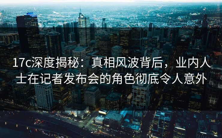 17c深度揭秘：真相风波背后，业内人士在记者发布会的角色彻底令人意外