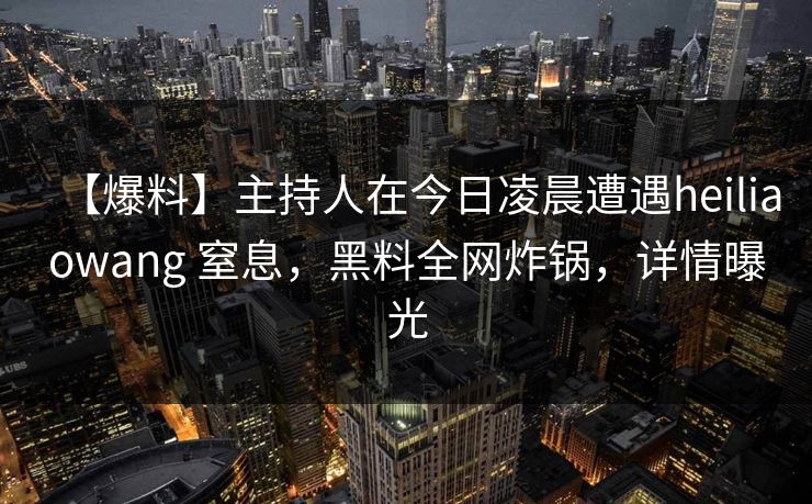 【爆料】主持人在今日凌晨遭遇heiliaowang 窒息，黑料全网炸锅，详情曝光