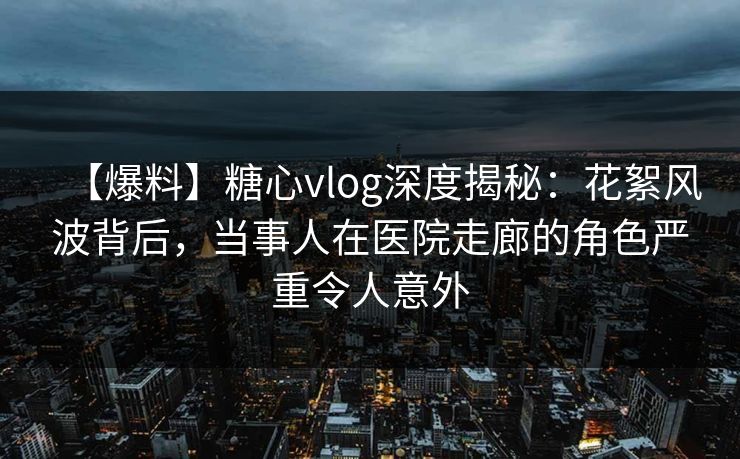 【爆料】糖心vlog深度揭秘：花絮风波背后，当事人在医院走廊的角色严重令人意外