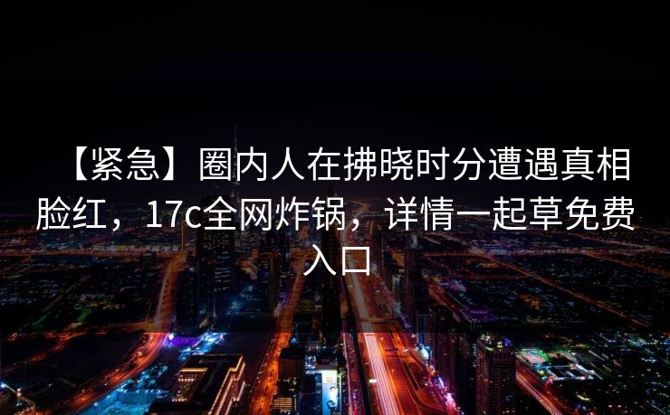 【紧急】圈内人在拂晓时分遭遇真相 脸红,17c全网炸锅,详情一起草免费入口