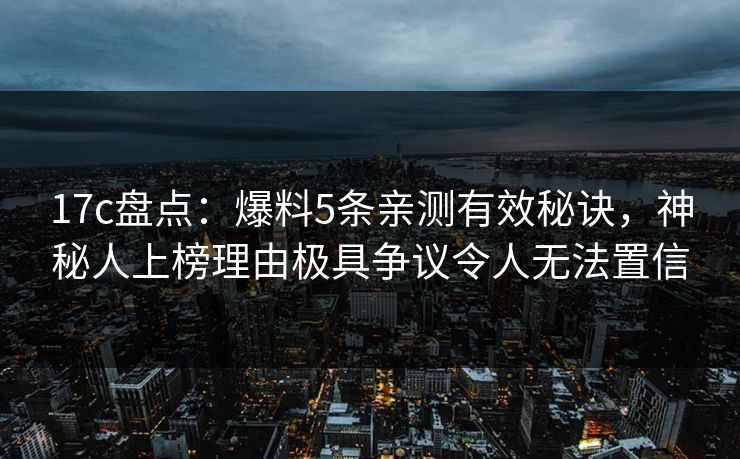 17c盘点:爆料5条亲测有效秘诀,神秘人上榜理由极具争议令人无法置信 17c盘点:爆料5条亲测有效秘诀,神秘人上榜理由极具争议令人无法置信