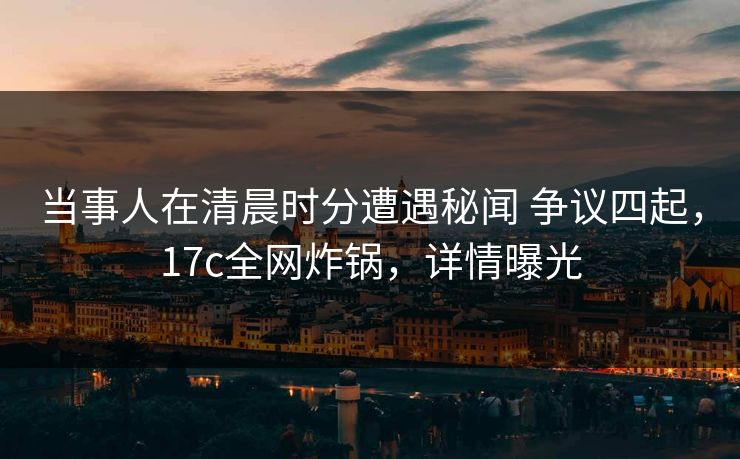 当事人在清晨时分遭遇秘闻 争议四起,17c全网炸锅,详情曝光 当事人在清晨时分遭遇秘闻 争议四起,17c全网炸锅,详情曝光