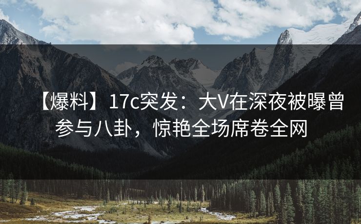 【爆料】17c突发:大V在深夜被曝曾参与八卦,惊艳全场席卷全网