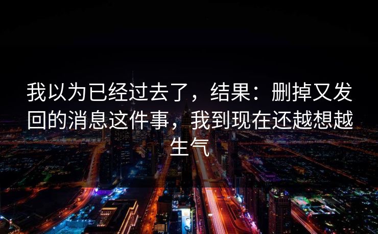 我以为已经过去了,结果:删掉又发回的消息这件事,我到现在还越想越生气 我以为已经过去了,结果:删掉又发回的消息这件事,我到现在还越想越生气