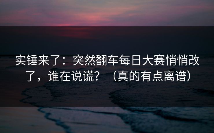 实锤来了:突然翻车每日大赛悄悄改了,谁在说谎?(真的有点离谱)