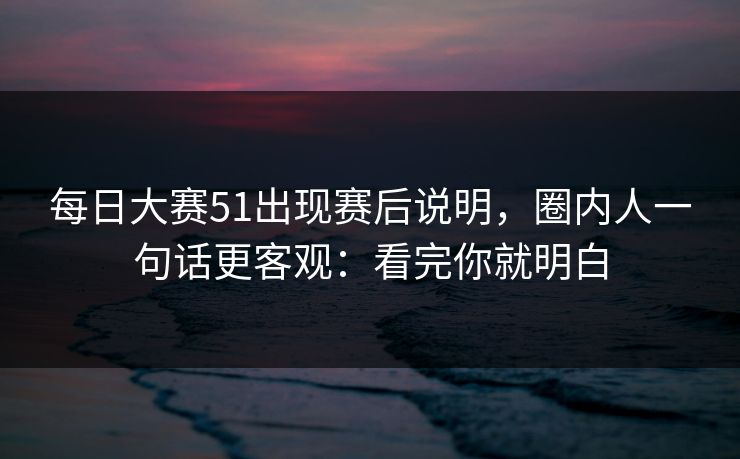 每日大赛51出现赛后说明，圈内人一句话更客观：看完你就明白