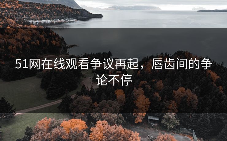 51网在线观看争议再起，唇齿间的争论不停