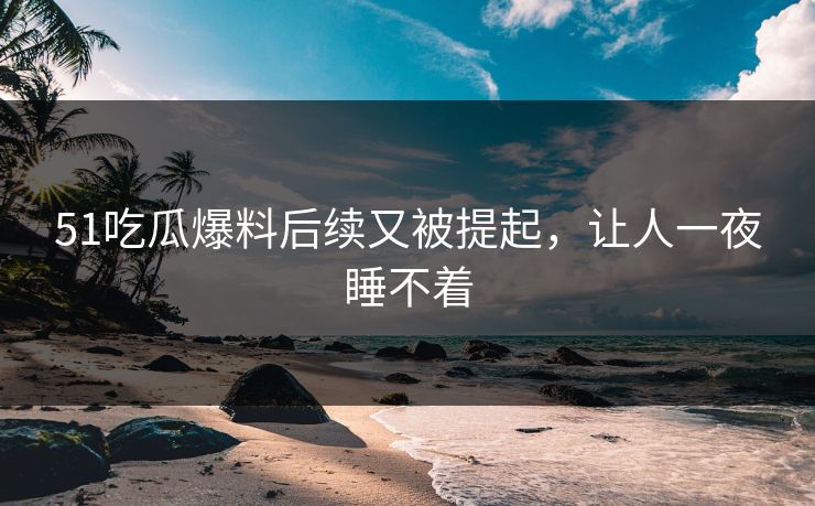51吃瓜爆料后续又被提起，让人一夜睡不着