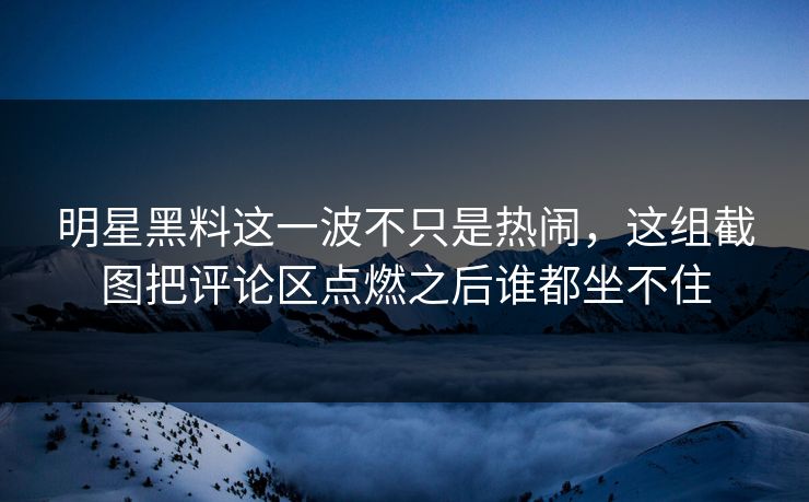 明星黑料这一波不只是热闹，这组截图把评论区点燃之后谁都坐不住