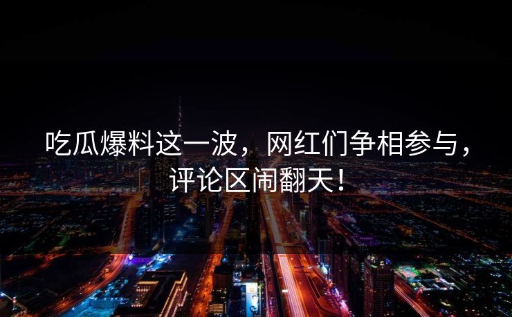 吃瓜爆料这一波，网红们争相参与，评论区闹翻天！