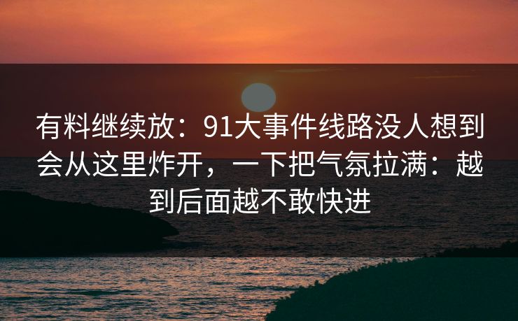 有料继续放：91大事件线路没人想到会从这里炸开，一下把气氛拉满：越到后面越不敢快进